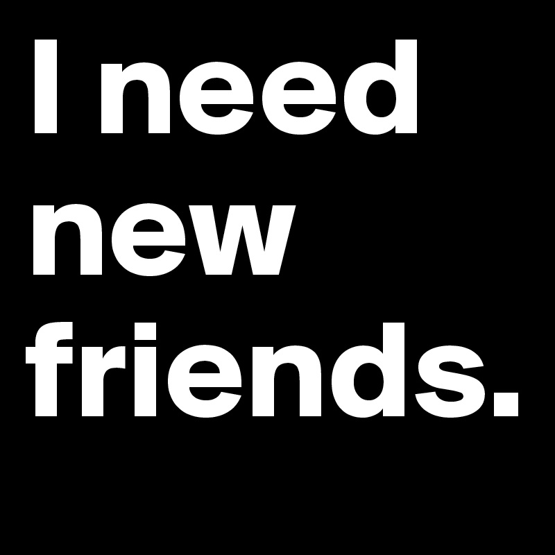 I need new friends.
