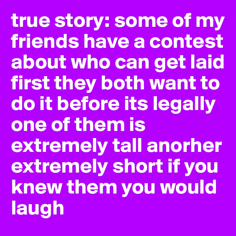 true story: some of my friends have a contest about who can get laid first they both want to do it before its legally one of them is extremely tall anorher extremely short if you knew them you would laugh