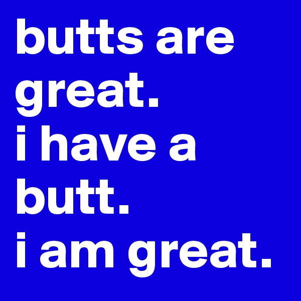 butts are great.
i have a butt.
i am great.