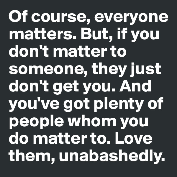 Of course, everyone matters. But, if you don't matter to someone, they just don't get you. And you've got plenty of people whom you do matter to. Love them, unabashedly.