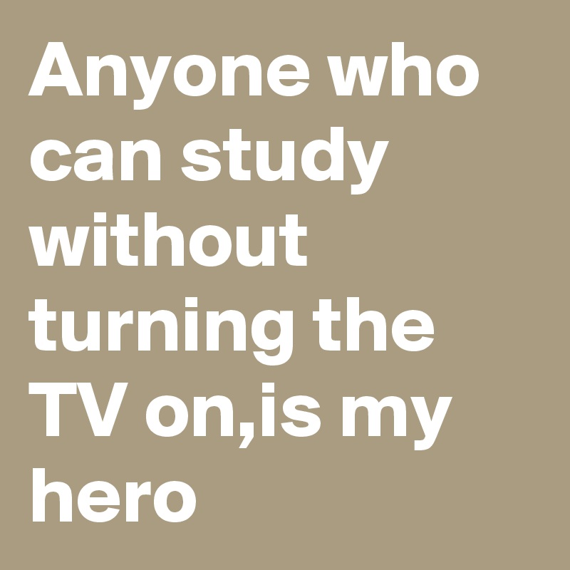 Anyone who can study without turning the TV on,is my hero