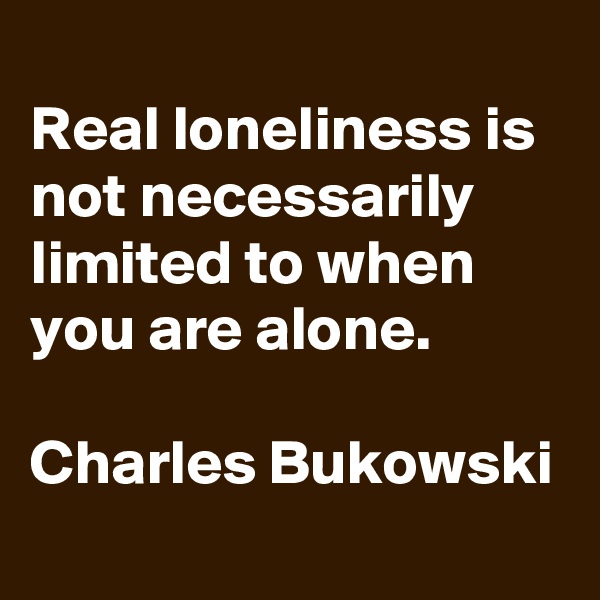 
Real loneliness is not necessarily limited to when you are alone. 

Charles Bukowski