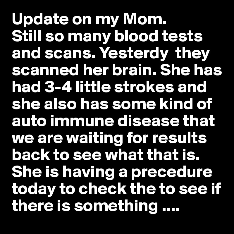 Update on my Mom.
Still so many blood tests and scans. Yesterdy  they scanned her brain. She has had 3-4 little strokes and she also has some kind of auto immune disease that we are waiting for results back to see what that is. She is having a precedure today to check the to see if there is something ....