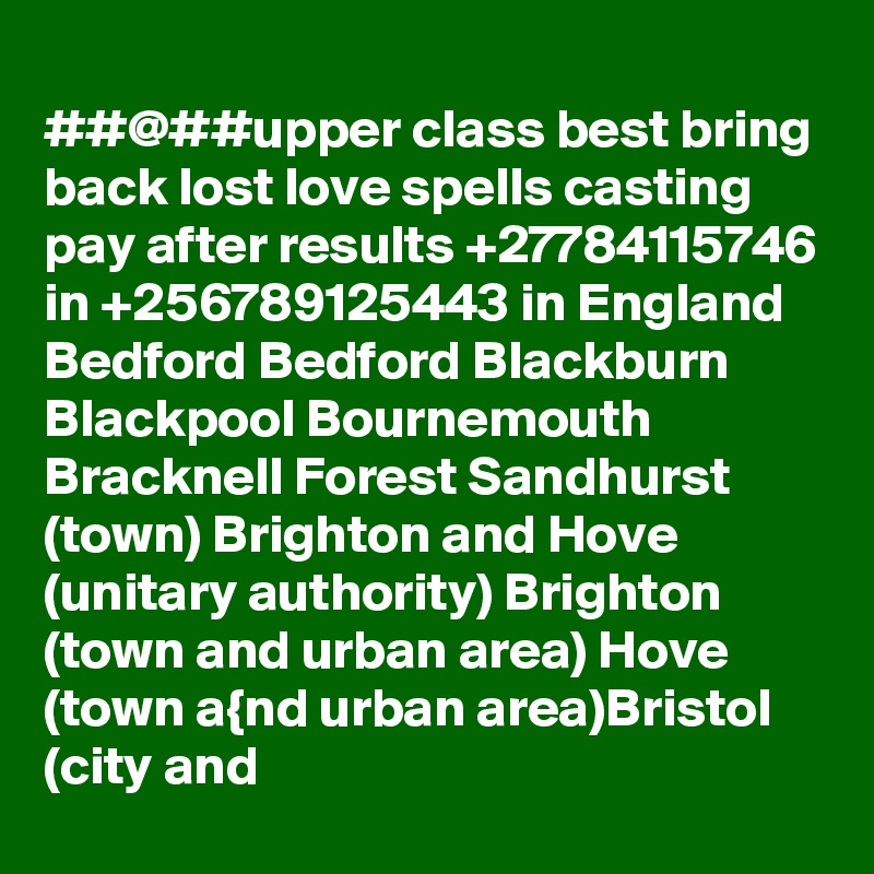 
##@##upper class best bring back lost love spells casting pay after results +27784115746 in +256789125443 in England Bedford Bedford Blackburn Blackpool Bournemouth Bracknell Forest Sandhurst (town) Brighton and Hove (unitary authority) Brighton (town and urban area) Hove (town a{nd urban area)Bristol (city and 