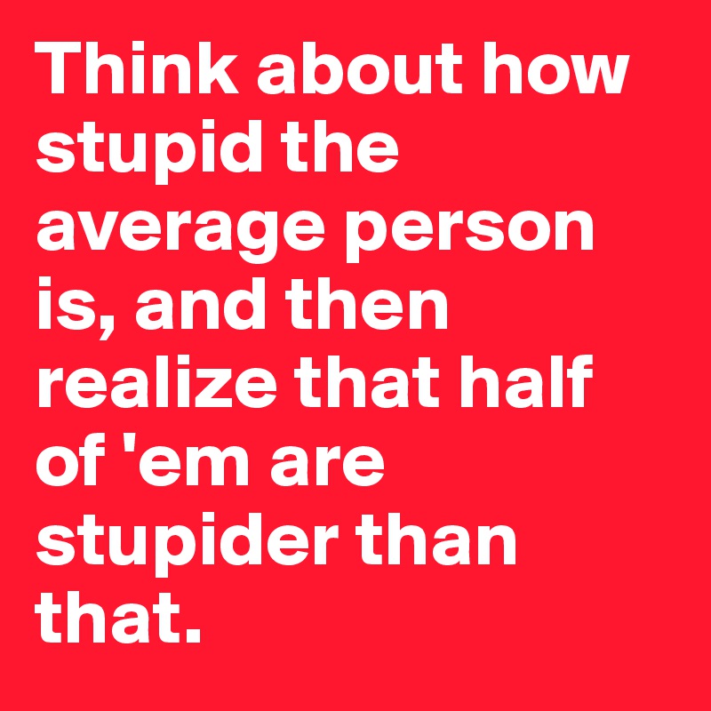 Think about how stupid the average person is, and then realize that half of 'em are stupider than that.