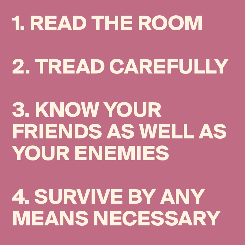 1. READ THE ROOM

2. TREAD CAREFULLY

3. KNOW YOUR FRIENDS AS WELL AS YOUR ENEMIES

4. SURVIVE BY ANY MEANS NECESSARY