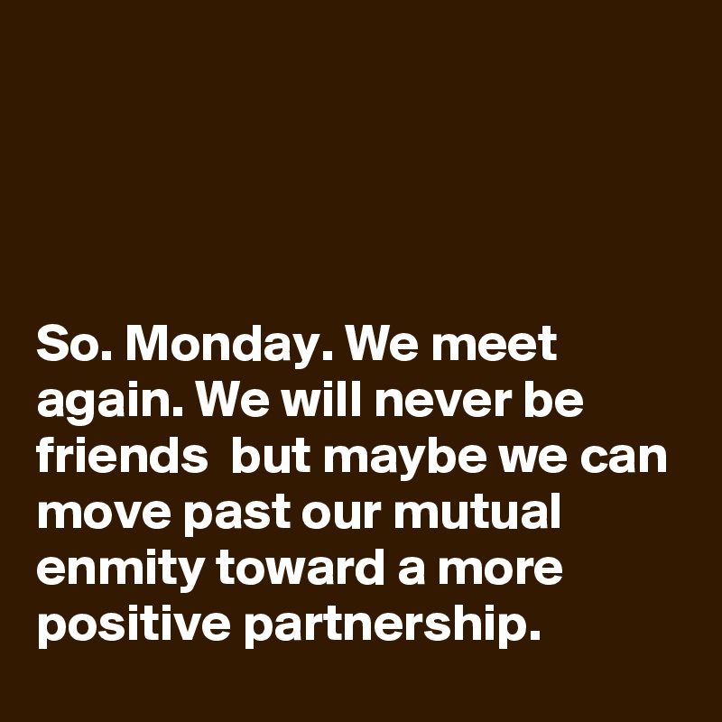




So. Monday. We meet again. We will never be friends  but maybe we can move past our mutual enmity toward a more positive partnership.