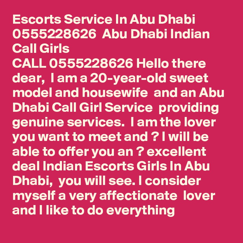 Escorts Service In Abu Dhabi  0555228626  Abu Dhabi Indian Call Girls
CALL 0555228626 Hello there dear,  I am a 20-year-old sweet model and housewife  and an Abu Dhabi Call Girl Service  providing genuine services.  I am the lover you want to meet and ? I will be able to offer you an ? excellent deal Indian Escorts Girls In Abu Dhabi,  you will see. I consider myself a very affectionate  lover and I like to do everything