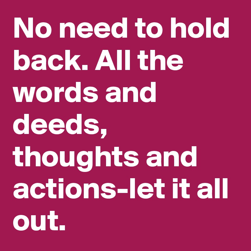 No need to hold back. All the words and deeds, thoughts and actions-let it all out.
