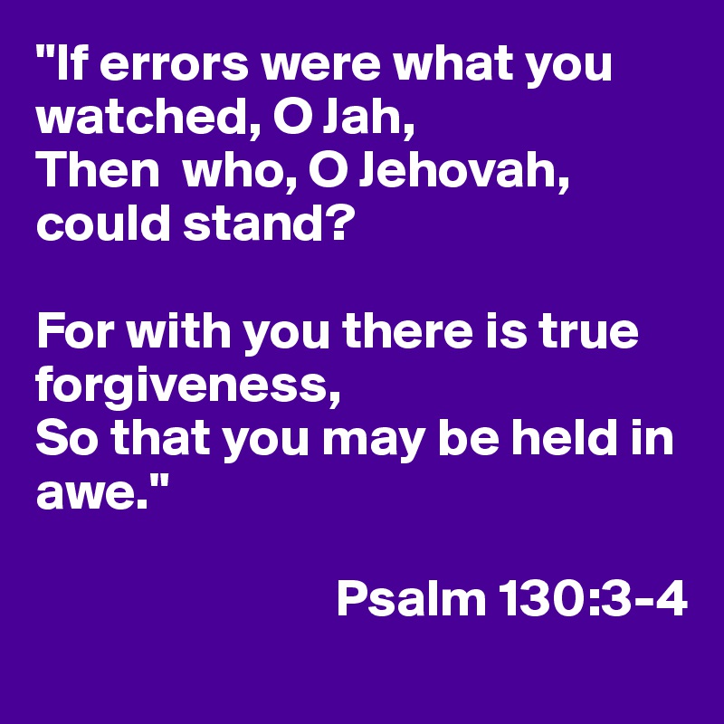 "If errors were what you watched, O Jah,
Then  who, O Jehovah, could stand?

For with you there is true forgiveness,
So that you may be held in awe."

                            Psalm 130:3-4