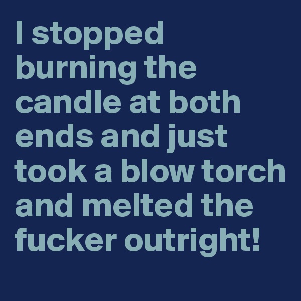 I stopped burning the candle at both ends and just took a blow torch and melted the fucker outright!