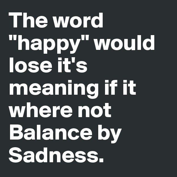 The word "happy" would lose it's meaning if it where not Balance by Sadness.