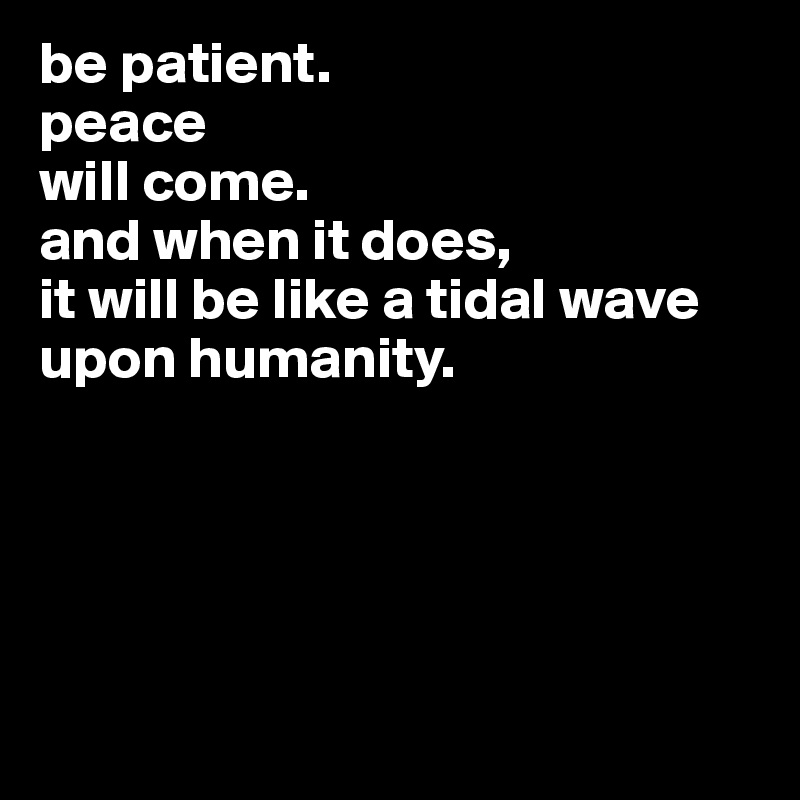 be patient. 
peace
will come. 
and when it does,
it will be like a tidal wave upon humanity. 





