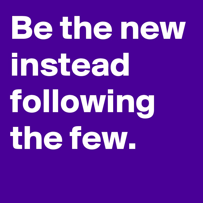 Be the new instead following the few.