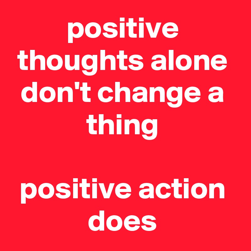 positive thoughts alone don't change a thing

positive action does