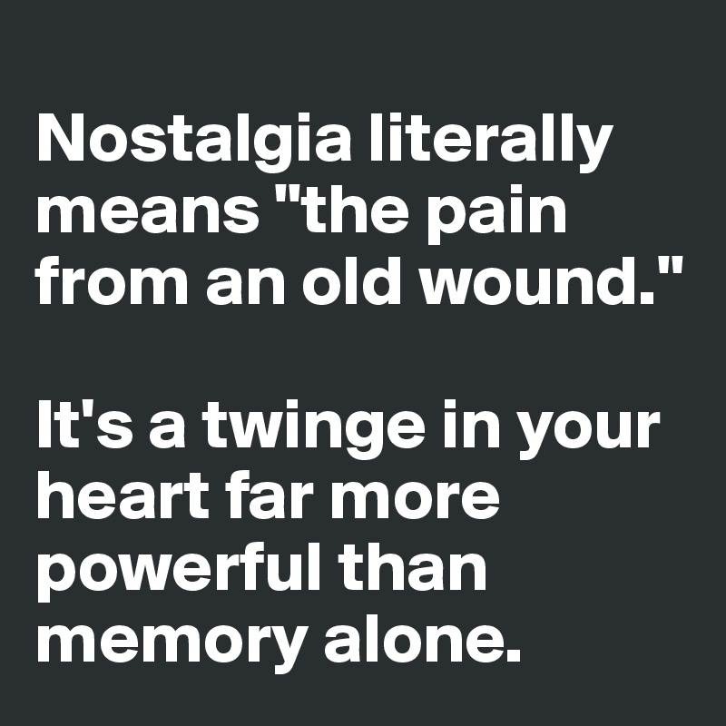 
Nostalgia literally means "the pain from an old wound." 

It's a twinge in your heart far more powerful than memory alone. 