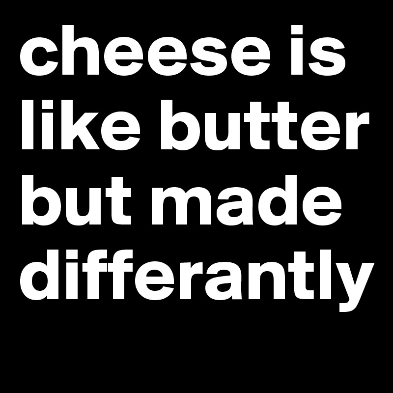 cheese is like butter but made differantly