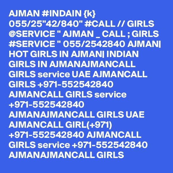 AJMAN #INDAIN {k} 055/25"42/840" #CALL // GIRLS @SERVICE " AJMAN _ CALL ; GIRLS #SERVICE " 055/2542840 AJMAN| HOT GIRLS IN AJMAN| INDIAN GIRLS IN AJMANAJMANCALL GIRLS service UAE AJMANCALL GIRLS +971-552542840 AJMANCALL GIRLS service +971-552542840 AJMANAJMANCALL GIRLS UAE AJMANCALL GIRL(+971) +971-552542840 AJMANCALL GIRLS service +971-552542840 AJMANAJMANCALL GIRLS 