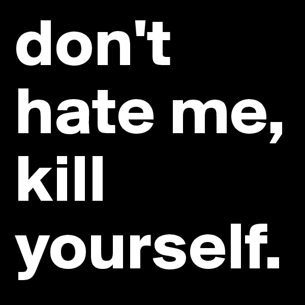 don't hate me, kill yourself.