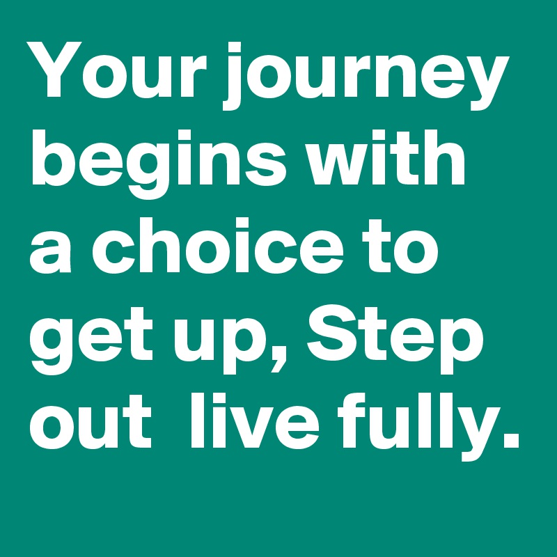 Your journey begins with a choice to get up, Step out  live fully.