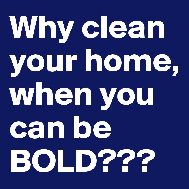 Why clean your home, when you can be BOLD???