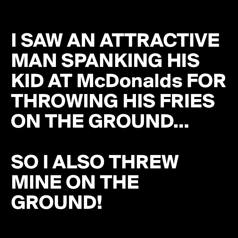 
I SAW AN ATTRACTIVE MAN SPANKING HIS KID AT McDonalds FOR THROWING HIS FRIES ON THE GROUND...

SO I ALSO THREW MINE ON THE GROUND! 