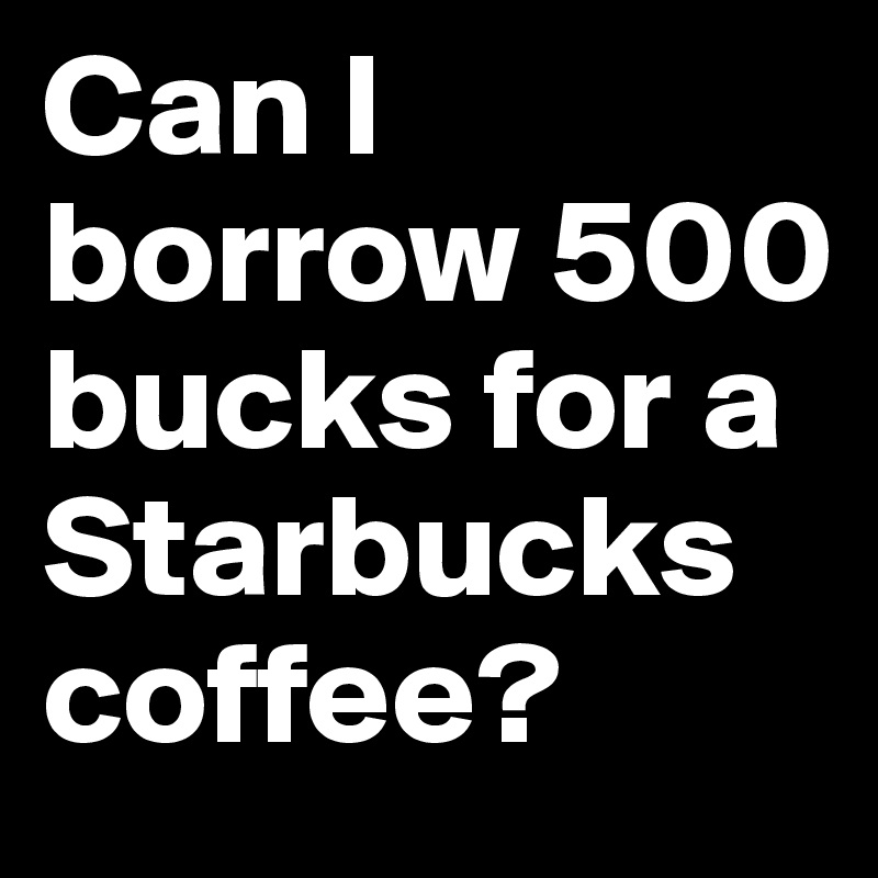 Can I borrow 500 bucks for a Starbucks coffee?