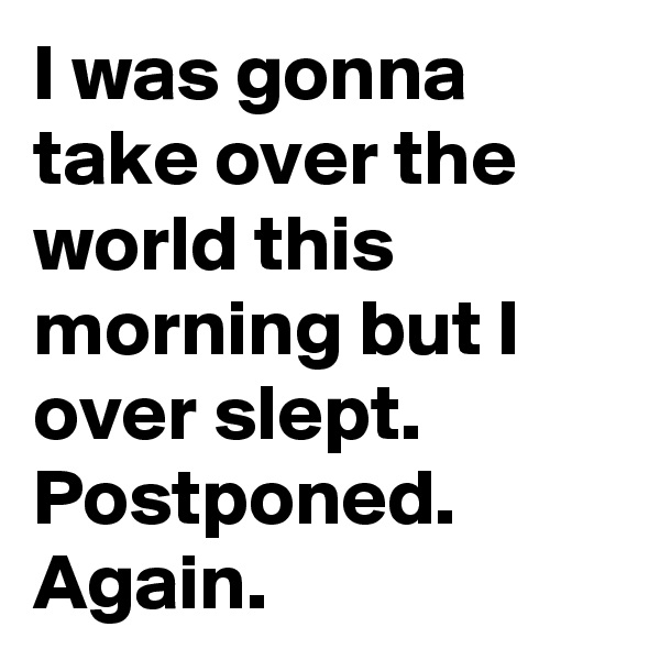 I was gonna take over the world this morning but I over slept. 
Postponed.
Again.