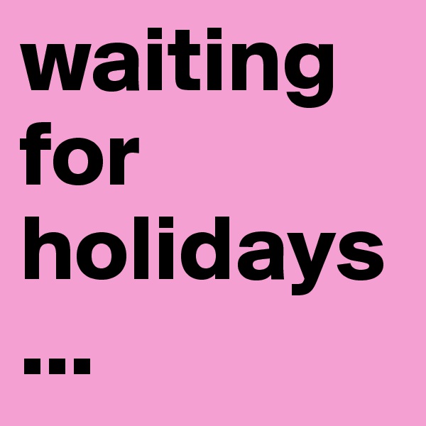 waiting
for
holidays
...