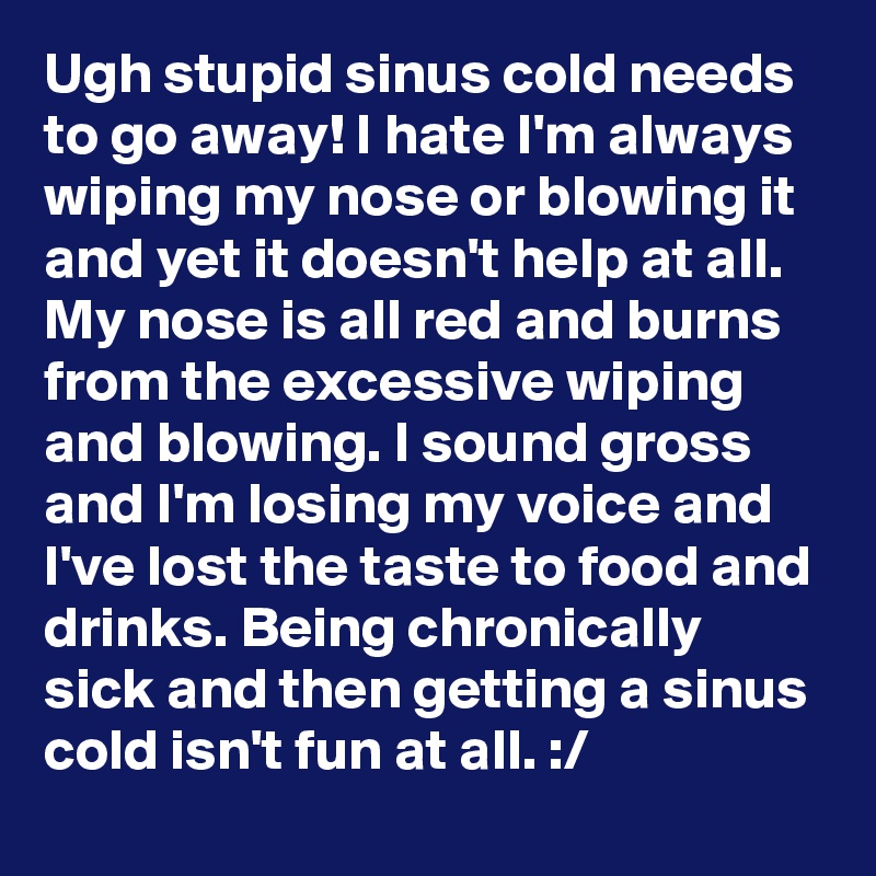 Ugh stupid sinus cold needs to go away! I hate I'm always wiping my nose or blowing it and yet it doesn't help at all. My nose is all red and burns from the excessive wiping and blowing. I sound gross and I'm losing my voice and I've lost the taste to food and drinks. Being chronically sick and then getting a sinus cold isn't fun at all. :/ 