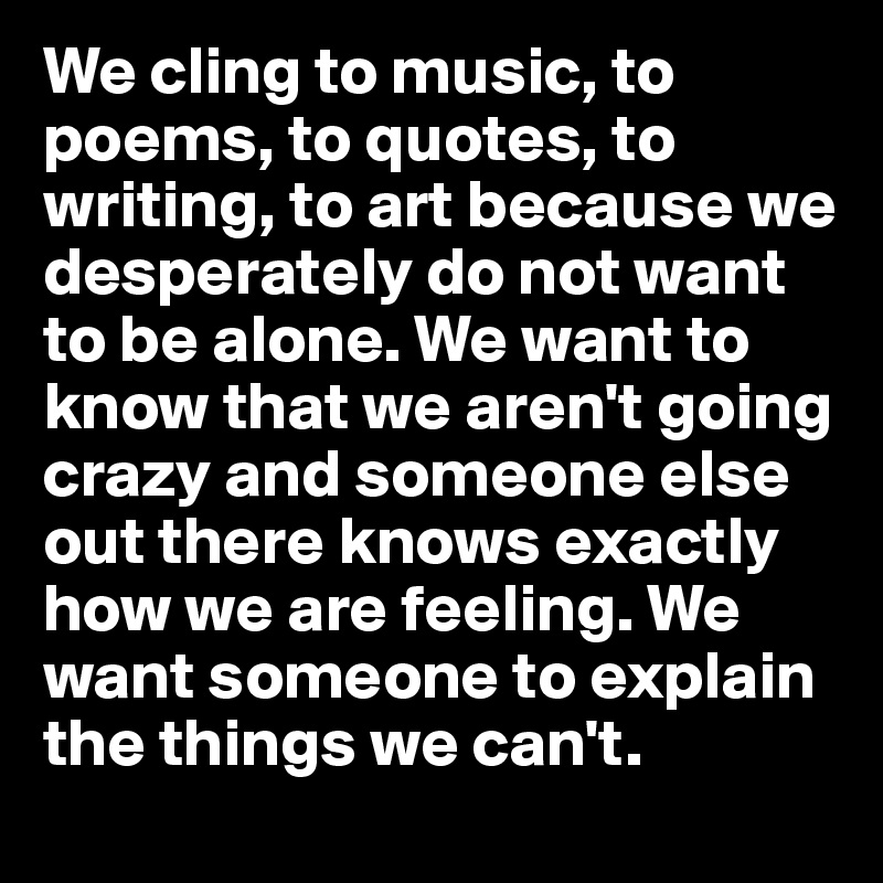 We cling to music, to poems, to quotes, to writing, to art because we desperately do not want to be alone. We want to know that we aren't going crazy and someone else out there knows exactly how we are feeling. We want someone to explain the things we can't. 