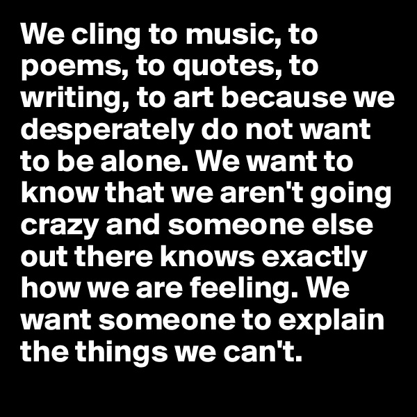 We cling to music, to poems, to quotes, to writing, to art because we desperately do not want to be alone. We want to know that we aren't going crazy and someone else out there knows exactly how we are feeling. We want someone to explain the things we can't. 