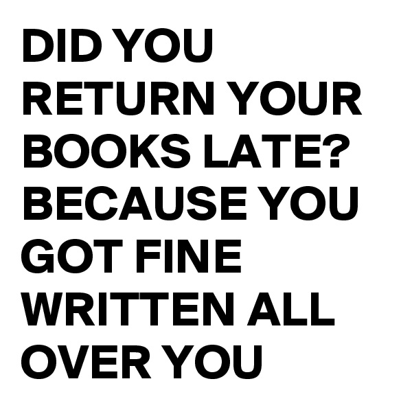 DID YOU RETURN YOUR BOOKS LATE?
BECAUSE YOU GOT FINE WRITTEN ALL OVER YOU 