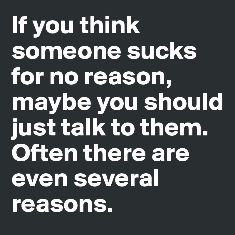 If you think someone sucks for no reason, maybe you should just talk to them. 
Often there are even several reasons.