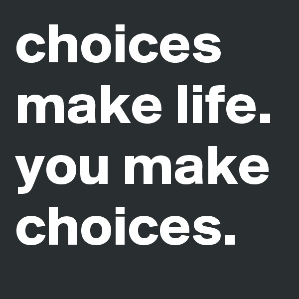 choices make life. you make choices.