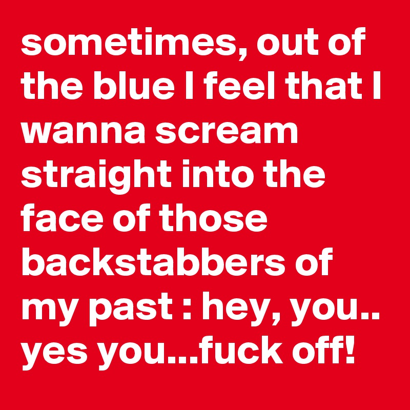sometimes, out of the blue I feel that I wanna scream straight into the face of those backstabbers of my past : hey, you.. yes you...fuck off! 