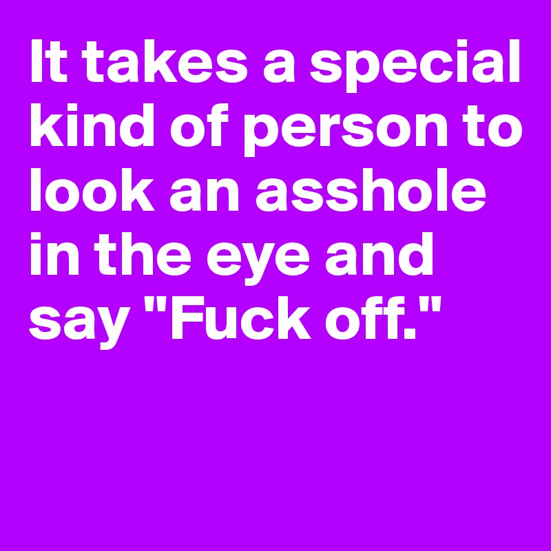It takes a special kind of person to look an asshole in the eye and say "Fuck off."

