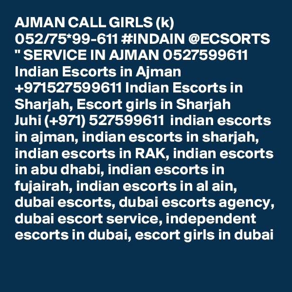 AJMAN CALL GIRLS (k) 052/75*99-611 #INDAIN @ECSORTS " SERVICE IN AJMAN 0527599611 Indian Escorts in Ajman +971527599611 Indian Escorts in Sharjah, Escort girls in Sharjah
Juhi (+971) 527599611  indian escorts in ajman, indian escorts in sharjah, indian escorts in RAK, indian escorts in abu dhabi, indian escorts in fujairah, indian escorts in al ain, dubai escorts, dubai escorts agency, dubai escort service, independent escorts in dubai, escort girls in dubai