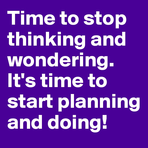 Time to stop thinking and wondering. It's time to start planning and doing!