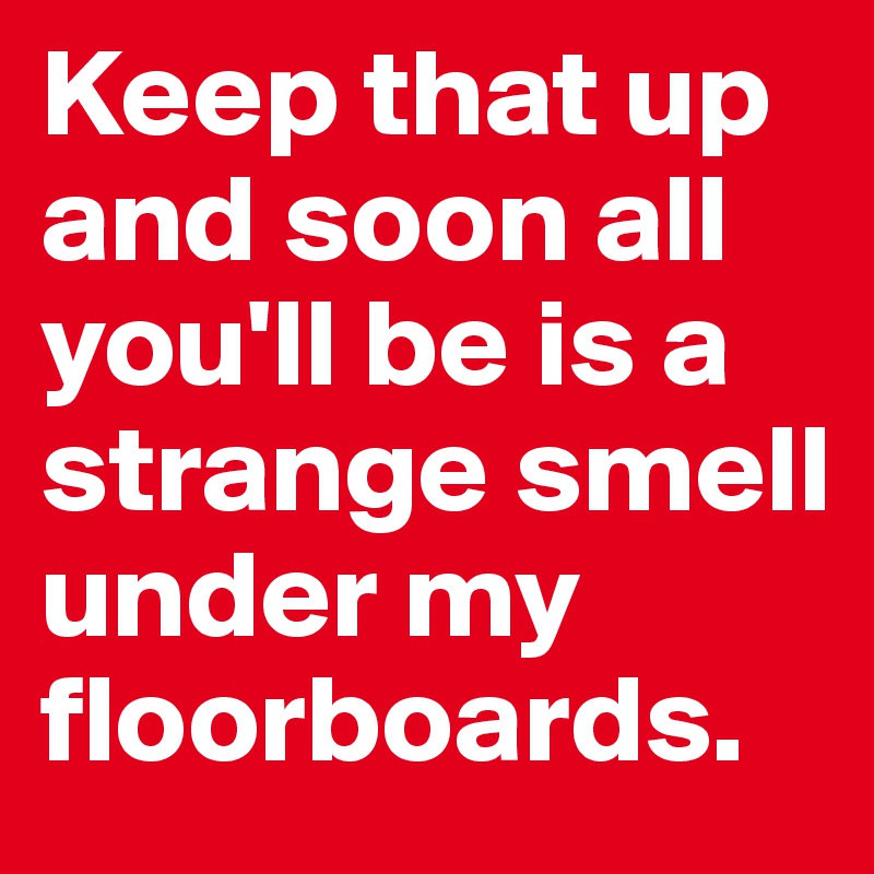 Keep that up and soon all you'll be is a strange smell under my floorboards.