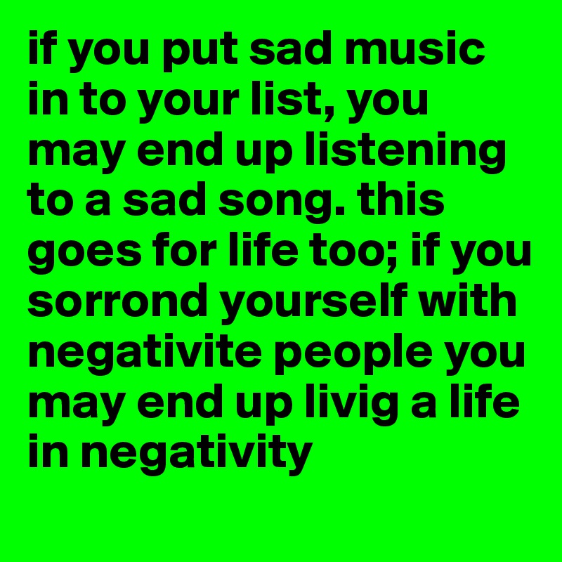 if you put sad music in to your list, you may end up listening to a sad song. this goes for life too; if you sorrond yourself with negativite people you may end up livig a life in negativity