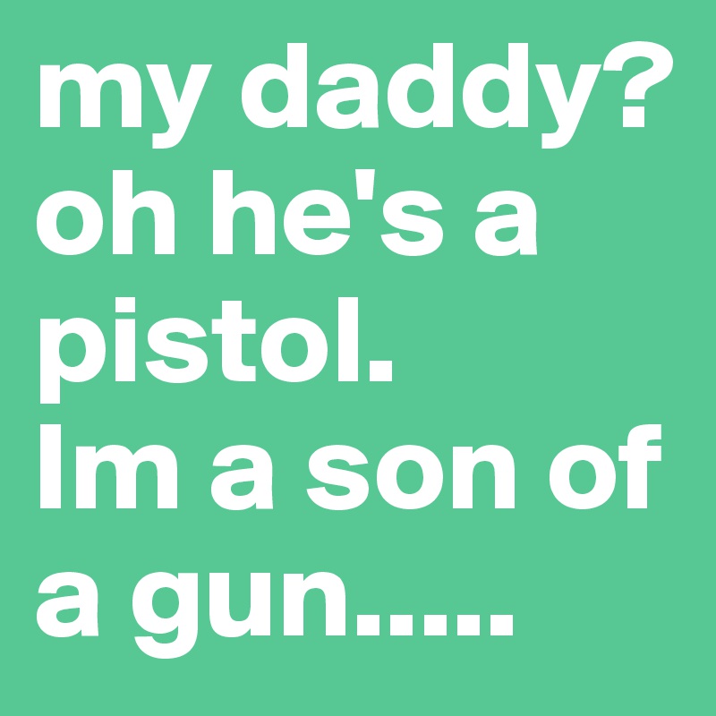 my daddy? oh he's a pistol.
Im a son of a gun.....