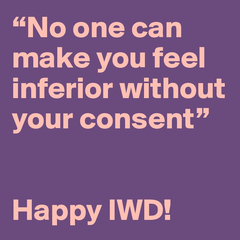 “No one can make you feel inferior without your consent”
 

Happy IWD!