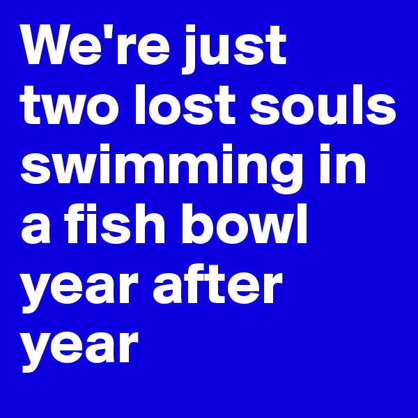 We're just two lost souls swimming in a fish bowl year after year