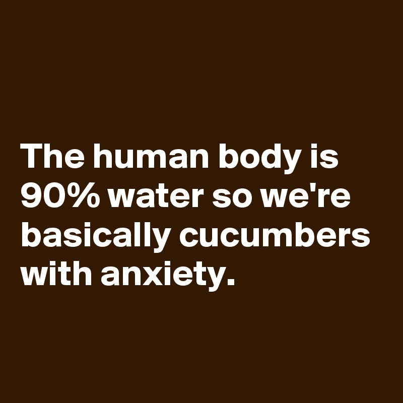 


The human body is 90% water so we're basically cucumbers with anxiety.

