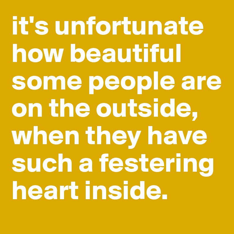 it's unfortunate how beautiful some people are on the outside, when they have such a festering heart inside.