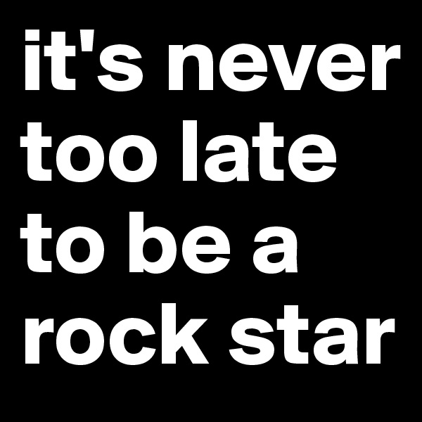 it's never too late to be a 
rock star