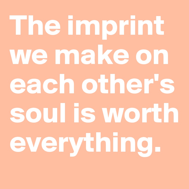 The imprint we make on each other's soul is worth everything.