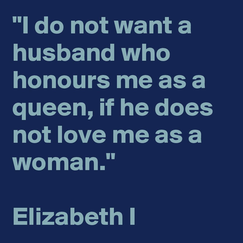 "I do not want a husband who honours me as a queen, if he does not love me as a woman."

Elizabeth I