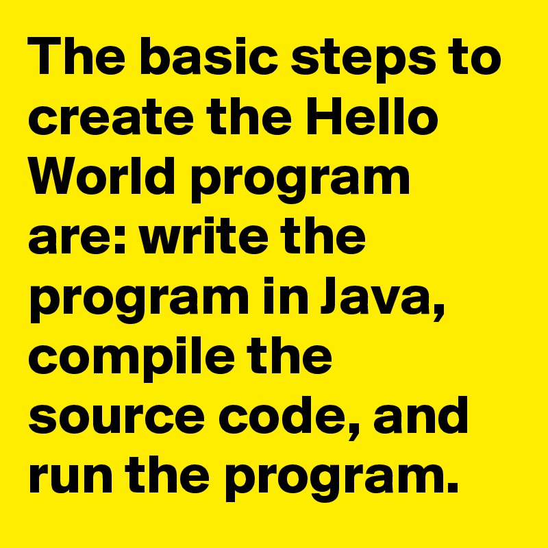 The basic steps to create the Hello World program are: write the program in Java, compile the source code, and run the program. 